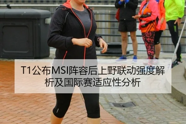 T1公布MSI阵容后上野联动强度解析及国际赛适应性分析
